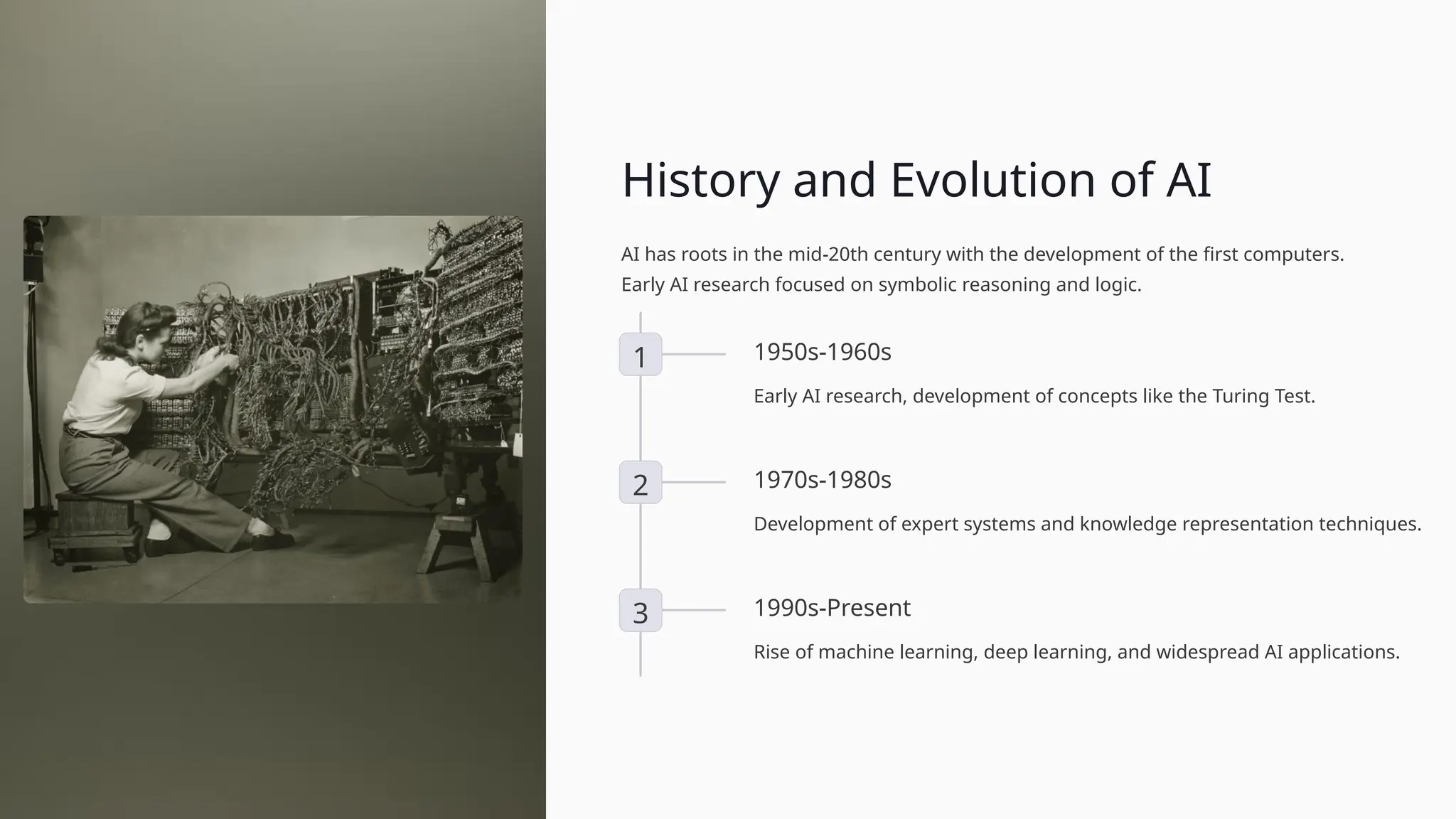 History and Evolution of AI
AI has roots in the mid-20th century with the development of the first computers.
Early AI research focused on symbolic reasoning and logic.
1 1950s-1960s
Early AI research, development of concepts like the Turing Test.
2 1970s-1980s
Development of expert systems and knowledge representation techniques.
3 1990s-Present
Rise of machine learning, deep learning, and widespread AI applications.
 