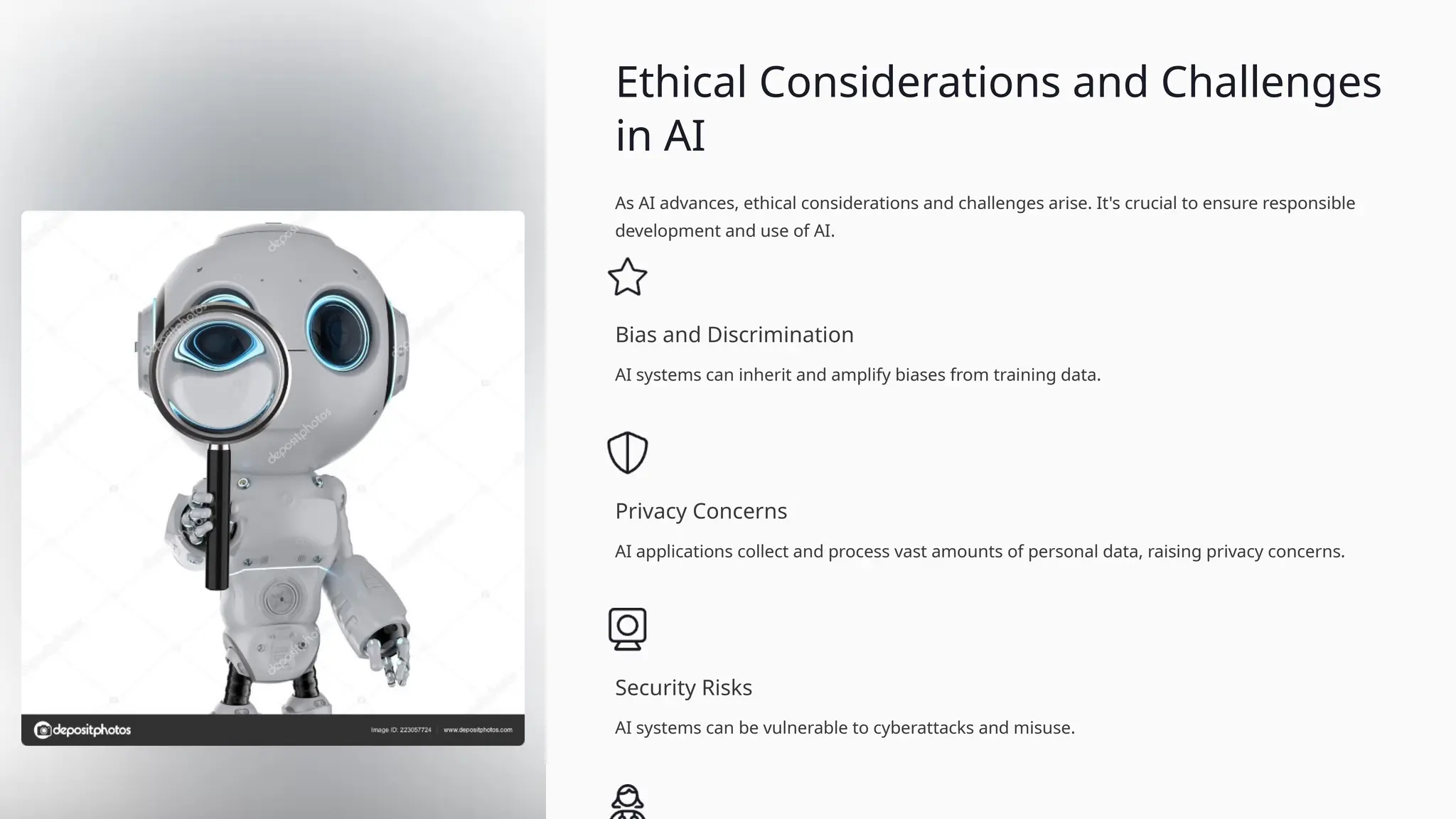 Ethical Considerations and Challenges
in AI
As AI advances, ethical considerations and challenges arise. It's crucial to ensure responsible
development and use of AI.
Bias and Discrimination
AI systems can inherit and amplify biases from training data.
Privacy Concerns
AI applications collect and process vast amounts of personal data, raising privacy concerns.
Security Risks
AI systems can be vulnerable to cyberattacks and misuse.
 