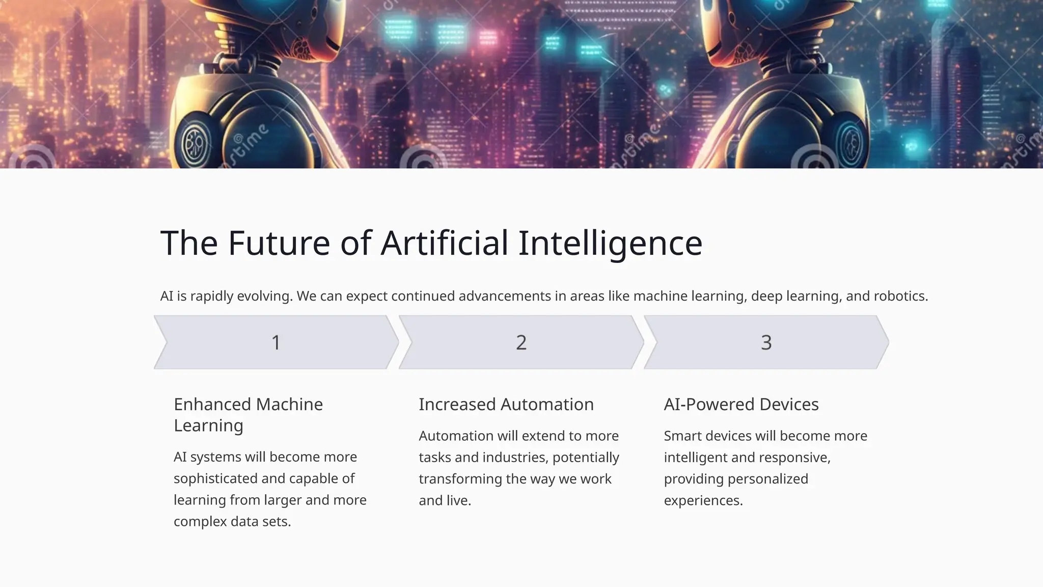 The Future of Artificial Intelligence
AI is rapidly evolving. We can expect continued advancements in areas like machine learning, deep learning, and robotics.
Enhanced Machine
Learning
AI systems will become more
sophisticated and capable of
learning from larger and more
complex data sets.
Increased Automation
Automation will extend to more
tasks and industries, potentially
transforming the way we work
and live.
AI-Powered Devices
Smart devices will become more
intelligent and responsive,
providing personalized
experiences.
 
