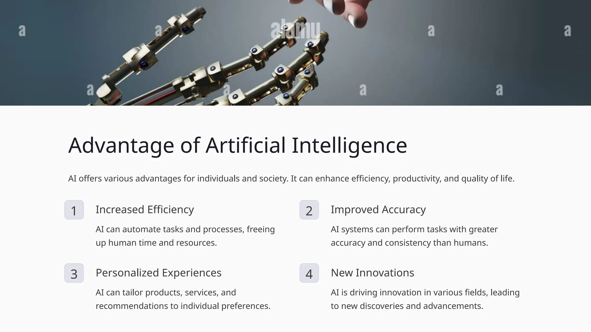 Advantage of Artificial Intelligence
AI offers various advantages for individuals and society. It can enhance efficiency, productivity, and quality of life.
1 Increased Efficiency
AI can automate tasks and processes, freeing
up human time and resources.
2 Improved Accuracy
AI systems can perform tasks with greater
accuracy and consistency than humans.
3 Personalized Experiences
AI can tailor products, services, and
recommendations to individual preferences.
4 New Innovations
AI is driving innovation in various fields, leading
to new discoveries and advancements.
 