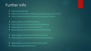 Further info
 https://docs.asp.net/
 https://mva.microsoft.com/learning-path/asp-net-core-2-0-23
 https://www.pluralsight.com/search?q=asp.net%20core
 https://github.com/HTBox/allReady
 https://github.com/dodyg/practical-aspnetcore
 https://github.com/aspnet/MusicStore
 https://github.com/RickStrahl/AlbumViewerVNext
 https://github.com/OrchardCMS/OrchardCore
 https://github.com/simplcommerce/SimplCommerce
 https://github.com/ElectronNET/Electron.NET
 https://www.ageofascent.com/
 