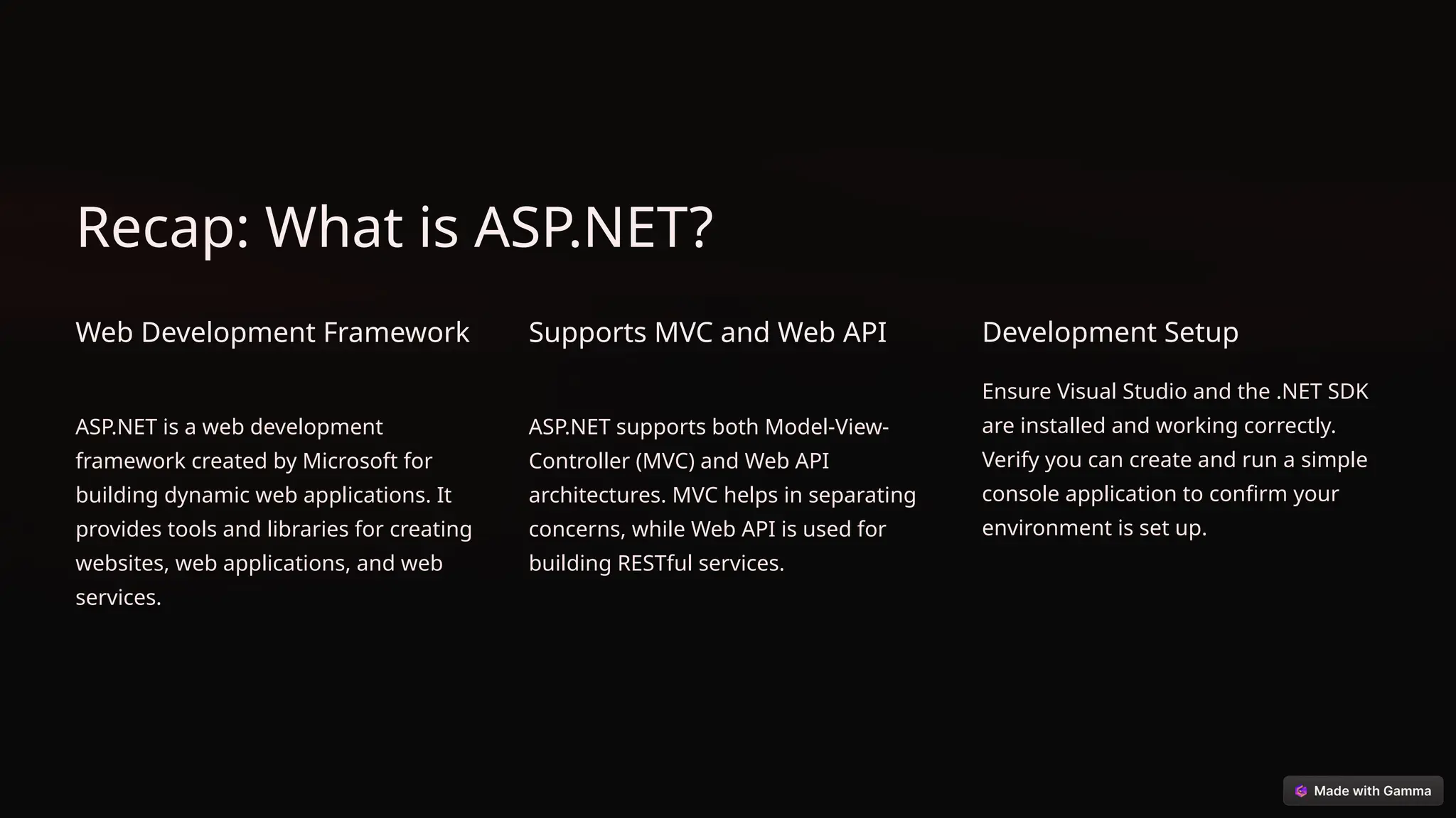 Recap: What is ASP.NET?
Web Development Framework
ASP.NET is a web development
framework created by Microsoft for
building dynamic web applications. It
provides tools and libraries for creating
websites, web applications, and web
services.
Supports MVC and Web API
ASP.NET supports both Model-View-
Controller (MVC) and Web API
architectures. MVC helps in separating
concerns, while Web API is used for
building RESTful services.
Development Setup
Ensure Visual Studio and the .NET SDK
are installed and working correctly.
Verify you can create and run a simple
console application to confirm your
environment is set up.
 