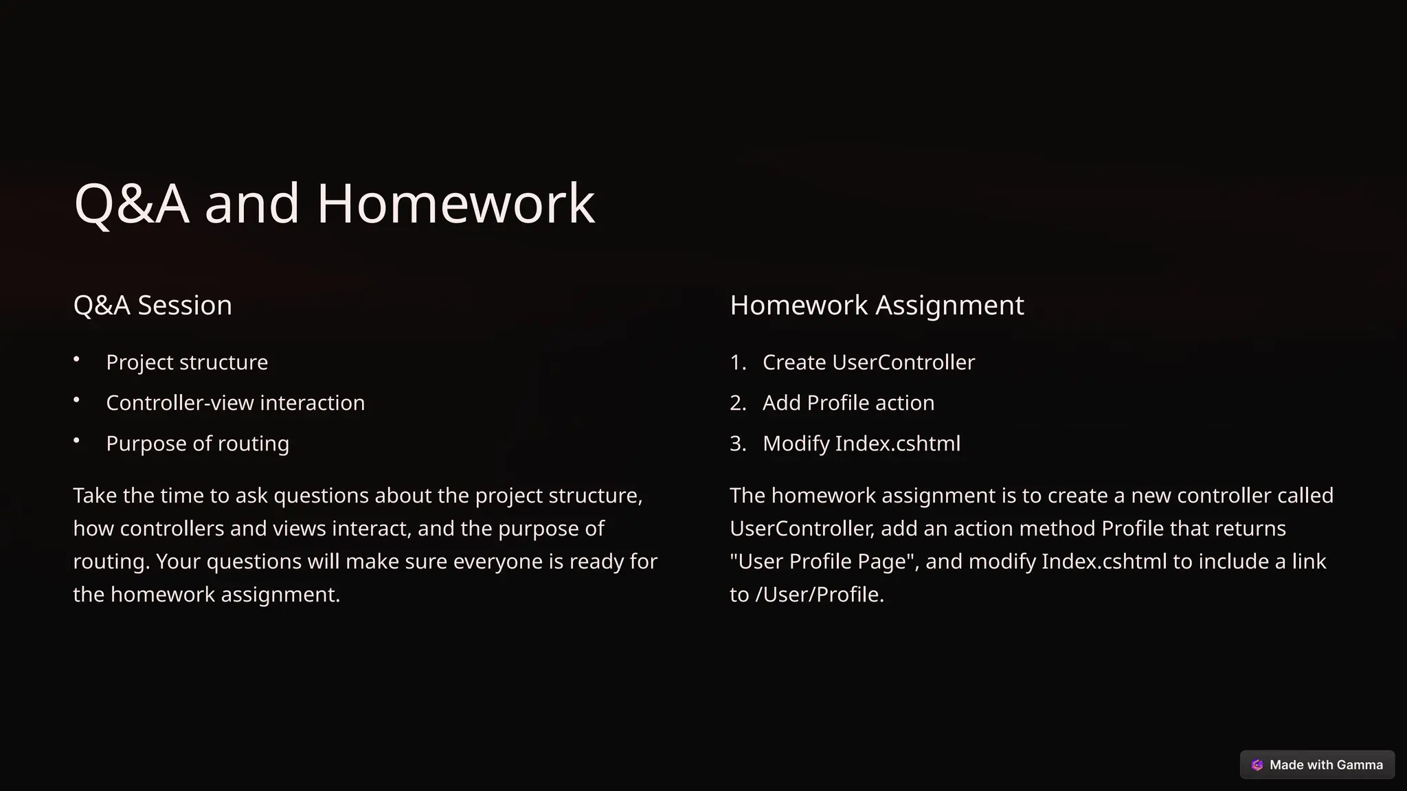 Q&A and Homework
Q&A Session
• Project structure
• Controller-view interaction
• Purpose of routing
Take the time to ask questions about the project structure,
how controllers and views interact, and the purpose of
routing. Your questions will make sure everyone is ready for
the homework assignment.
Homework Assignment
1. Create UserController
2. Add Profile action
3. Modify Index.cshtml
The homework assignment is to create a new controller called
UserController, add an action method Profile that returns
"User Profile Page", and modify Index.cshtml to include a link
to /User/Profile.
 