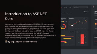 Introduction to ASP.NET
Core
Welcome to this introductory lecture on ASP.NET Core! This presentation
aims to provide you with a foundational understanding of ASP.NET Core,
guiding you through its architecture, project setup, and basic application
development. We'll start with a brief recap of ASP.NET, move into the core
concepts, and then dive into creating your first ASP.NET Core web
application. By the end of this lecture, you'll be equipped to build and run a
simple web app, setting the stage for more complex projects.
by Eng-Abdulahi Mohamed Adan
 