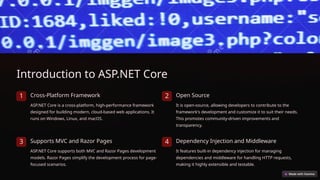 Introduction to ASP.NET Core
1 Cross-Platform Framework
ASP.NET Core is a cross-platform, high-performance framework
designed for building modern, cloud-based web applications. It
runs on Windows, Linux, and macOS.
2 Open Source
It is open-source, allowing developers to contribute to the
framework's development and customize it to suit their needs.
This promotes community-driven improvements and
transparency.
3 Supports MVC and Razor Pages
ASP.NET Core supports both MVC and Razor Pages development
models. Razor Pages simplify the development process for page-
focused scenarios.
4 Dependency Injection and Middleware
It features built-in dependency injection for managing
dependencies and middleware for handling HTTP requests,
making it highly extensible and testable.
 