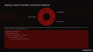 Adding a New Controller and Action Method
Add Controller
1
Create Method
2
Save and Run
3
Go to the Controllers folder, right-click, and select Add > Controller. Choose MVC Controller - Empty and name it HelloController.cs. Add an action method named Greet that returns "Hello, ASP.NET Core!". Save and run the
application, then navigate to /Hello/Greet to view the result.
using Microsoft.AspNetCore.Mvc;
namespace MyApp.Controllers
{
public class HelloController : Controller
{
public IActionResult Greet()
{
return Content("Hello, ASP.NET Core!");
}
}
}
 