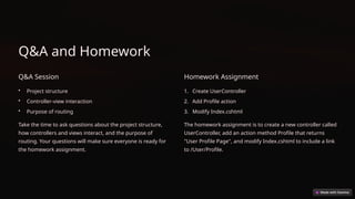Q&A and Homework
Q&A Session
• Project structure
• Controller-view interaction
• Purpose of routing
Take the time to ask questions about the project structure,
how controllers and views interact, and the purpose of
routing. Your questions will make sure everyone is ready for
the homework assignment.
Homework Assignment
1. Create UserController
2. Add Profile action
3. Modify Index.cshtml
The homework assignment is to create a new controller called
UserController, add an action method Profile that returns
"User Profile Page", and modify Index.cshtml to include a link
to /User/Profile.
 