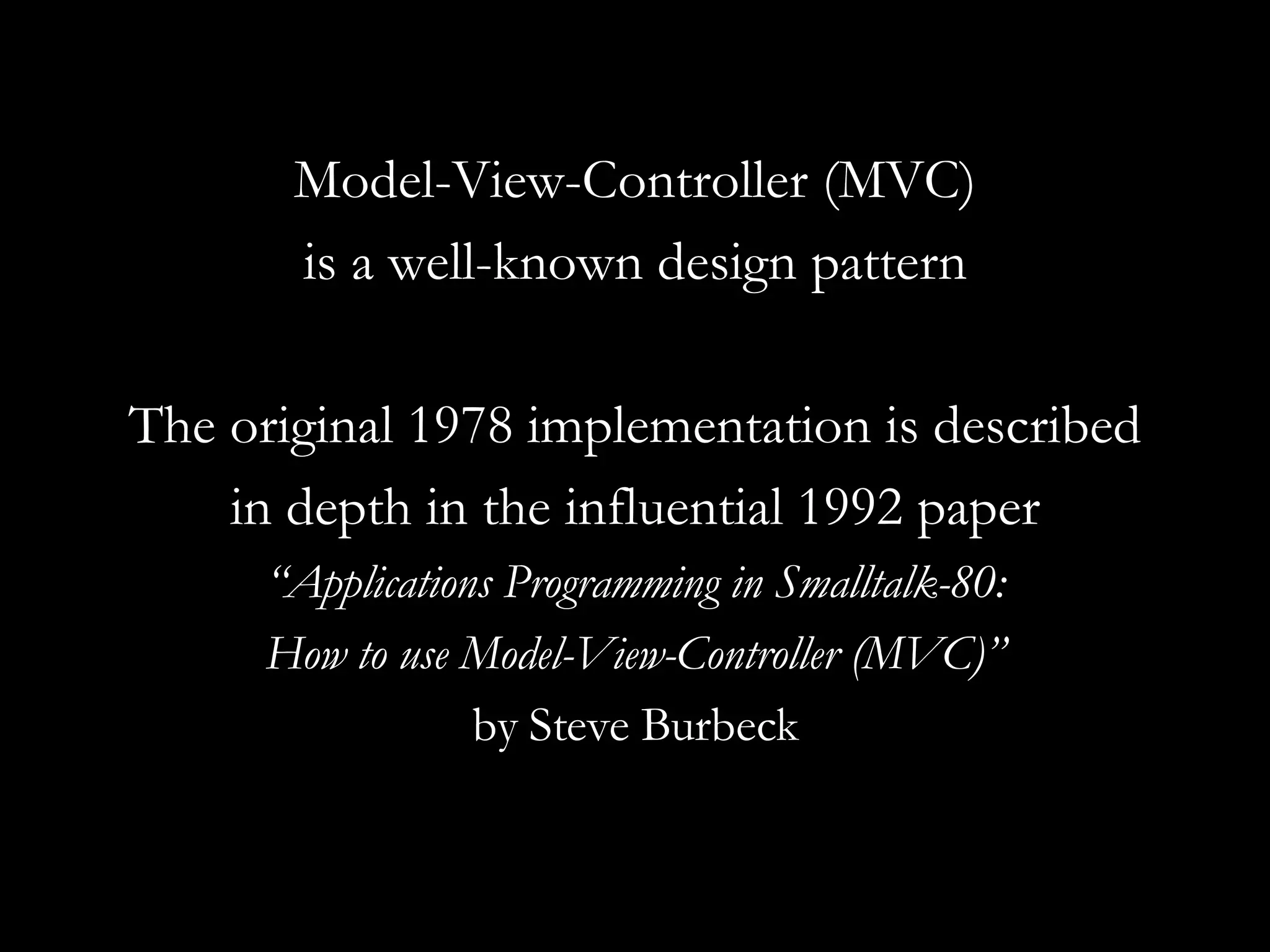 Model-View-Controller (MVC) is a well-known design pattern The original 1978 implementation is described in depth in the influential 1992 paper “ Applications Programming in Smalltalk-80: How to use Model-View-Controller (MVC)” by Steve Burbeck 