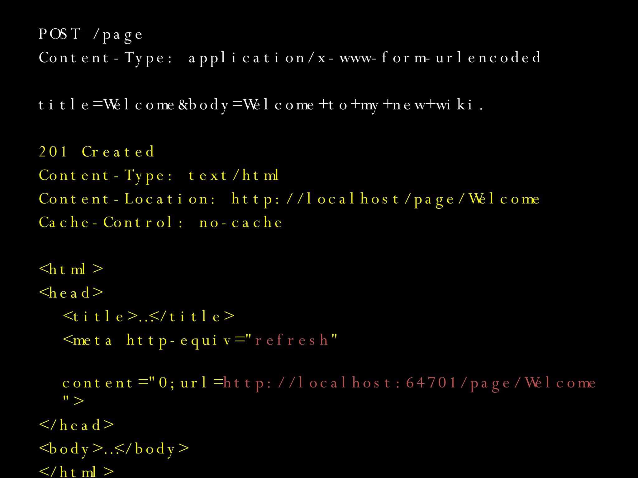 POST /page Content-Type: application/x-www-form-urlencoded title=Welcome&body=Welcome+to+my+new+wiki. 201 Created Content-Type: text/html Content-Location: http://localhost/page/Welcome Cache-Control: no-cache <html> <head> <title>…</title> <meta http-equiv=&quot; refresh &quot;   content=&quot;0;url= http://localhost:64701/page/Welcome &quot;> </head> <body>…</body> </html> 