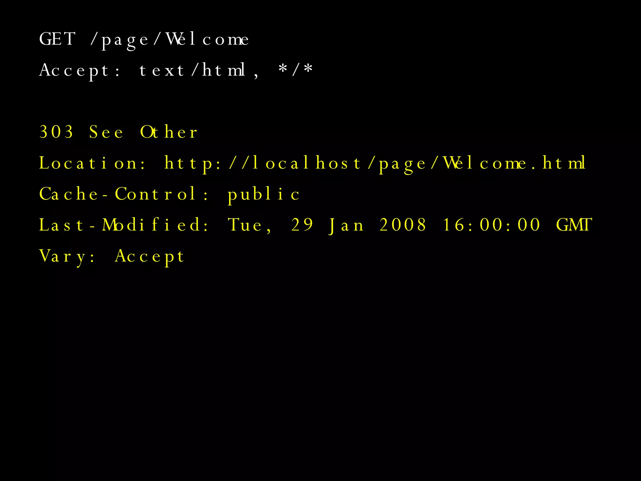 GET /page/Welcome Accept: text/html, */* 303 See Other Location: http://localhost/page/Welcome.html Cache-Control: public Last-Modified: Tue, 29 Jan 2008 16:00:00 GMT Vary: Accept 