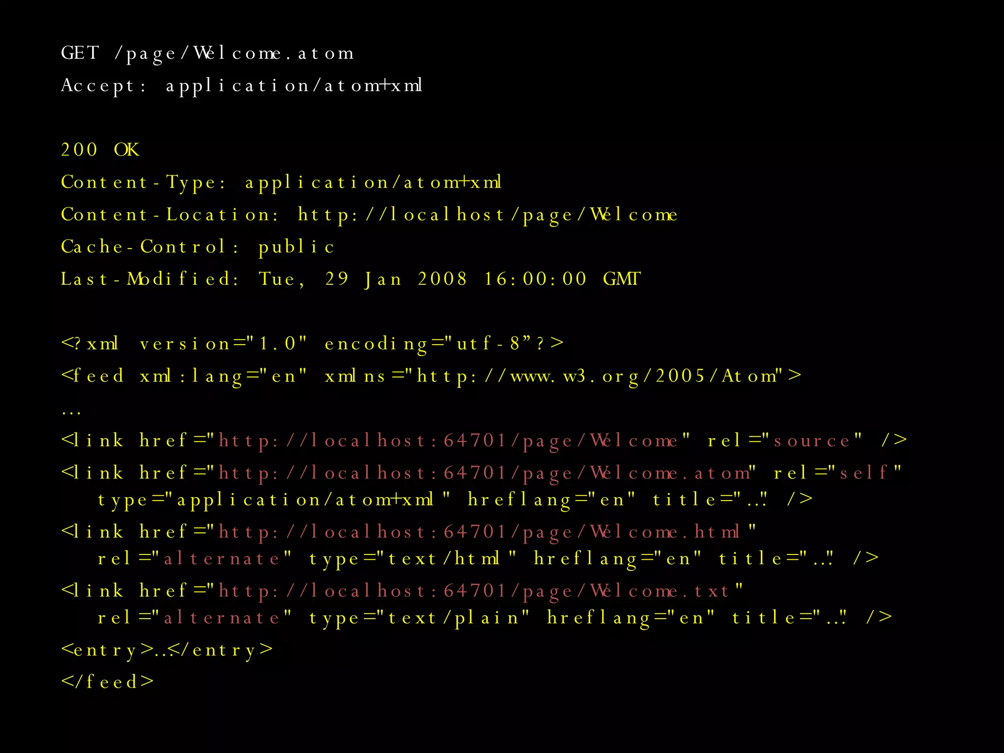GET /page/Welcome.atom Accept: application/atom+xml 200 OK Content-Type: application/atom+xml Content-Location: http://localhost/page/Welcome Cache-Control: public Last-Modified: Tue, 29 Jan 2008 16:00:00 GMT <?xml version=&quot;1.0&quot; encoding=&quot;utf-8”?> <feed xml:lang=&quot;en&quot; xmlns=&quot;http://www.w3.org/2005/Atom&quot;> … <link href=&quot; http://localhost:64701/page/Welcome &quot; rel=&quot; source &quot; /> <link href=&quot; http://localhost:64701/page/Welcome.atom &quot; rel=&quot; self &quot; type=&quot;application/atom+xml&quot; hreflang=&quot;en&quot; title=&quot;…&quot; /> <link href=&quot; http://localhost:64701/page/Welcome.html &quot; rel=&quot; alternate &quot; type=&quot;text/html&quot; hreflang=&quot;en&quot; title=&quot;…&quot; /> <link href=&quot; http://localhost:64701/page/Welcome.txt &quot; rel=&quot; alternate &quot; type=&quot;text/plain&quot; hreflang=&quot;en&quot; title=&quot;…&quot; /> <entry>…</entry> </feed> 