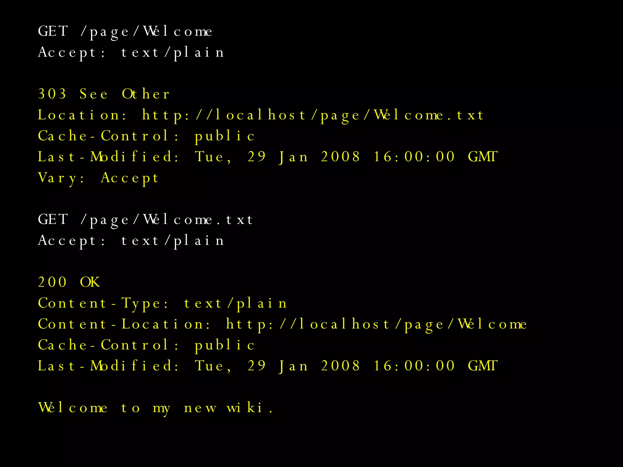 GET /page/Welcome Accept: text/plain 303 See Other Location: http://localhost/page/Welcome.txt Cache-Control: public Last-Modified: Tue, 29 Jan 2008 16:00:00 GMT Vary: Accept GET /page/Welcome.txt Accept: text/plain 200 OK Content-Type: text/plain Content-Location: http://localhost/page/Welcome Cache-Control: public Last-Modified: Tue, 29 Jan 2008 16:00:00 GMT Welcome to my new wiki. 