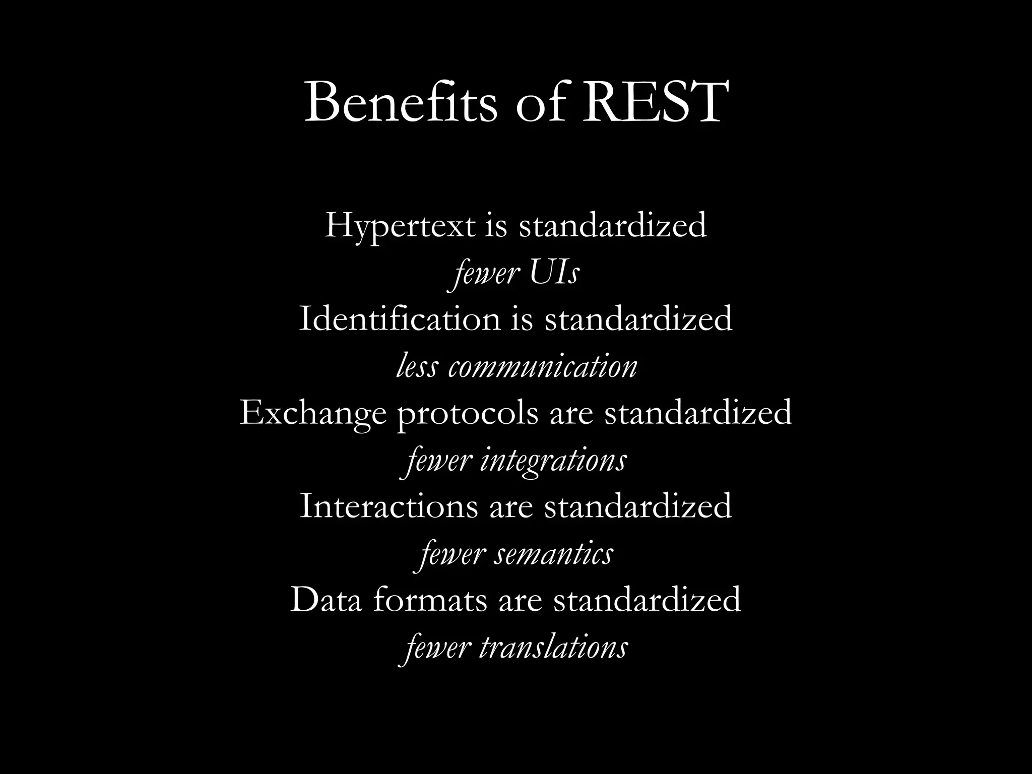 Benefits of REST Hypertext is standardized fewer UIs Identification is standardized less communication Exchange protocols are standardized fewer integrations Interactions are standardized fewer semantics Data formats are standardized fewer translations 