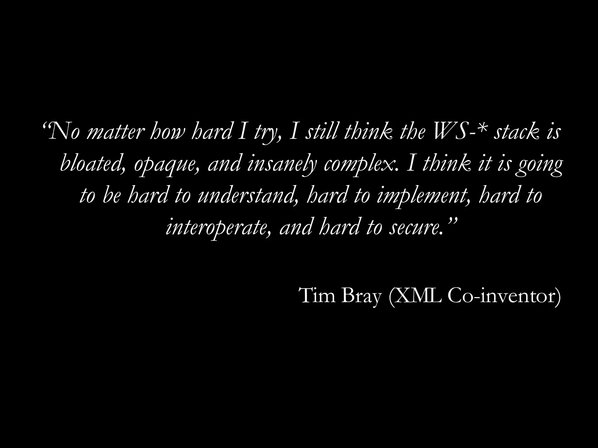 “ No matter how hard I try, I still think the WS-* stack is bloated, opaque, and insanely complex. I think it is going to be hard to understand, hard to implement, hard to interoperate, and hard to secure.” Tim Bray (XML Co-inventor) 