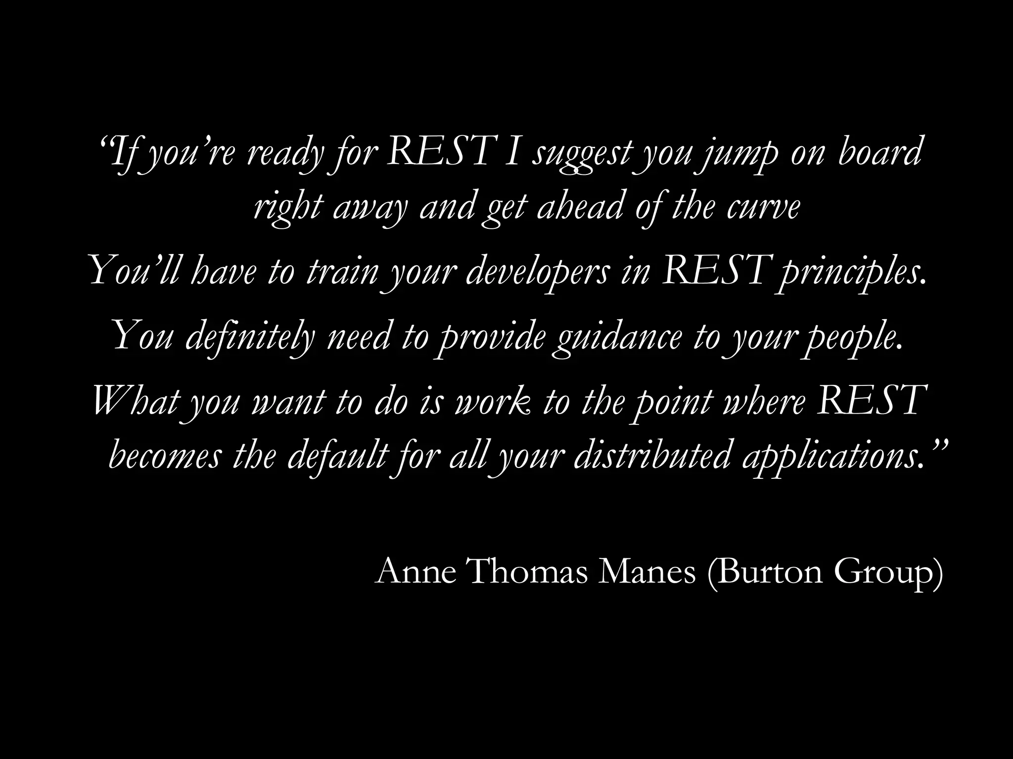 “ If you’re ready for REST I suggest you jump on board right away and get ahead of the curve You’ll have to train your developers in REST principles. You definitely need to provide guidance to your people. What you want to do is work to the point where REST becomes the default for all your distributed applications.” Anne Thomas Manes (Burton Group) 