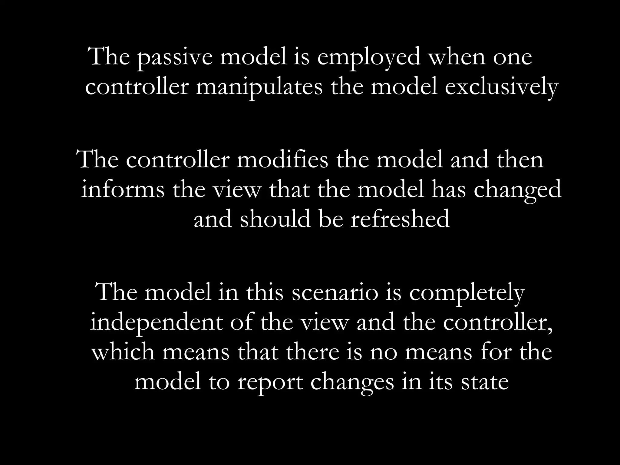 The passive model is employed when one controller manipulates the model exclusively The controller modifies the model and then informs the view that the model has changed and should be refreshed The model in this scenario is completely independent of the view and the controller, which means that there is no means for the model to report changes in its state 