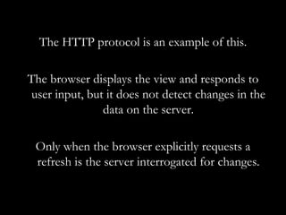 The HTTP protocol is an example of this. The browser displays the view and responds to user input, but it does not detect changes in the data on the server. Only when the browser explicitly requests a refresh is the server interrogated for changes. 