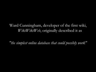Ward Cunningham, developer of the first wiki,  WikiWikiWeb , originally described it as &quot;the simplest online database that could possibly work&quot; 
