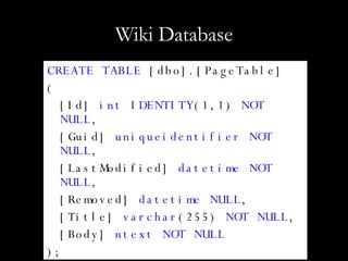 Wiki Database CREATE TABLE  [dbo].[PageTable] ( [Id]  int IDENTITY (1,1)  NOT NULL , [Guid]  uniqueidentifier NOT NULL , [LastModified]  datetime NOT NULL , [Removed]  datetime NULL , [Title]  varchar (255)  NOT NULL , [Body]  ntext NOT NULL ); 