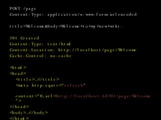 POST /page Content-Type: application/x-www-form-urlencoded title=Welcome&body=Welcome+to+my+new+wiki. 201 Created Content-Type: text/html Content-Location: http://localhost/page/Welcome Cache-Control: no-cache <html> <head> <title>…</title> <meta http-equiv=&quot; refresh &quot;   content=&quot;0;url= http://localhost:64701/page/Welcome &quot;> </head> <body>…</body> </html> 