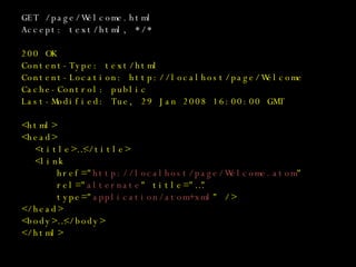 GET /page/Welcome.html Accept: text/html, */* 200 OK Content-Type: text/html Content-Location: http://localhost/page/Welcome Cache-Control: public Last-Modified: Tue, 29 Jan 2008 16:00:00 GMT <html> <head> <title>…</title> <link href=&quot; http://localhost/page/Welcome.atom &quot; rel=&quot; alternate &quot; title=&quot;…&quot; type=&quot; application/atom+xml &quot; /> </head> <body>…</body> </html> 