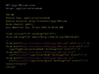 GET /page/Welcome.atom Accept: application/atom+xml 200 OK Content-Type: application/atom+xml Content-Location: http://localhost/page/Welcome Cache-Control: public Last-Modified: Tue, 29 Jan 2008 16:00:00 GMT <?xml version=&quot;1.0&quot; encoding=&quot;utf-8”?> <feed xml:lang=&quot;en&quot; xmlns=&quot;http://www.w3.org/2005/Atom&quot;> … <link href=&quot; http://localhost:64701/page/Welcome &quot; rel=&quot; source &quot; /> <link href=&quot; http://localhost:64701/page/Welcome.atom &quot; rel=&quot; self &quot; type=&quot;application/atom+xml&quot; hreflang=&quot;en&quot; title=&quot;…&quot; /> <link href=&quot; http://localhost:64701/page/Welcome.html &quot; rel=&quot; alternate &quot; type=&quot;text/html&quot; hreflang=&quot;en&quot; title=&quot;…&quot; /> <link href=&quot; http://localhost:64701/page/Welcome.txt &quot; rel=&quot; alternate &quot; type=&quot;text/plain&quot; hreflang=&quot;en&quot; title=&quot;…&quot; /> <entry>…</entry> </feed> 