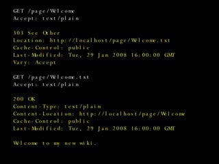 GET /page/Welcome Accept: text/plain 303 See Other Location: http://localhost/page/Welcome.txt Cache-Control: public Last-Modified: Tue, 29 Jan 2008 16:00:00 GMT Vary: Accept GET /page/Welcome.txt Accept: text/plain 200 OK Content-Type: text/plain Content-Location: http://localhost/page/Welcome Cache-Control: public Last-Modified: Tue, 29 Jan 2008 16:00:00 GMT Welcome to my new wiki. 