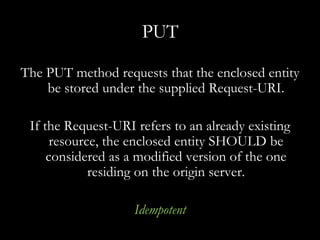 PUT The PUT method requests that the enclosed entity be stored under the supplied Request-URI. If the Request-URI refers to an already existing resource, the enclosed entity SHOULD be considered as a modified version of the one residing on the origin server. Idempotent 