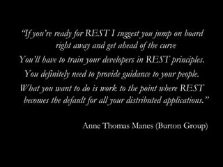 “ If you’re ready for REST I suggest you jump on board right away and get ahead of the curve You’ll have to train your developers in REST principles. You definitely need to provide guidance to your people. What you want to do is work to the point where REST becomes the default for all your distributed applications.” Anne Thomas Manes (Burton Group) 