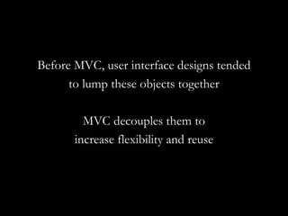 Before MVC, user interface designs tended to lump these objects together MVC decouples them to increase flexibility and reuse 