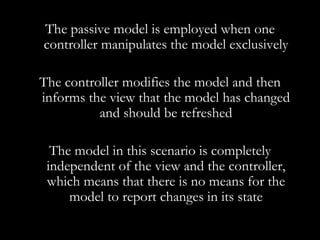 The passive model is employed when one controller manipulates the model exclusively The controller modifies the model and then informs the view that the model has changed and should be refreshed The model in this scenario is completely independent of the view and the controller, which means that there is no means for the model to report changes in its state 