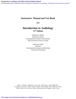 i
Instructors’ Manual and Test Bank
For
Introduction to Audiology
13th
Edition
Frederick N. Martin
Professor Emeritus
Communication Sciences and Disorders
The University of Texas at Austin
John Greer Clark
Professor
Communication Sciences and Disorders
University of Cincinnati
Boston Columbus Indianapolis New York San Francisco Upper Saddle River
Amsterdam Cape Town Dubai London Madrid Milan Munich Paris Montreal Toronto
Delhi Mexico City Sao Paulo Sydney Hong Kong Seoul Singapore Taipei Tokyo
Introduction to Audiology 13th Edition Martin Solutions Manual
Full Download: https://alibabadownload.com/product/introduction-to-audiology-13th-edition-martin-solutions-manual/
This sample only, Download all chapters at: AlibabaDownload.com
 