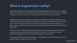 What is augmented reality?
Augmented reality (AR) is a revolutionary technology that overlays digital information, such as images,
videos, or 3D models, onto the real world. Unlike virtual reality, which immerses the user in a completely
artificial environment, AR enhances the existing environment and adds virtual elements to it.
AR applications are diverse, ranging from gaming and entertainment to education, healthcare, retail,
and industrial uses. This technology has the potential to transform various industries and enhance the
way we interact with the world around us. With the use of devices like smartphones, tablets, or AR
glasses, users can experience an enriched version of reality, blurring the lines between the physical and
digital realms.
Furthermore, AR is not limited to visual experiences only; it can also incorporate auditory and haptic
elements, providing a truly immersive and multisensory experience. As AR continues to evolve, it
presents exciting opportunities for innovation and integration into everyday life.
This section will delve deeper into the applications and implications of augmented reality, exploring its
potential impact on society and its future trends.
 