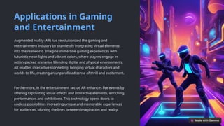 Applications in Gaming
and Entertainment
Augmented reality (AR) has revolutionized the gaming and
entertainment industry by seamlessly integrating virtual elements
into the real world. Imagine immersive gaming experiences with
futuristic neon lights and vibrant colors, where players engage in
action-packed scenarios blending digital and physical environments.
AR enables interactive storytelling, bringing virtual characters and
worlds to life, creating an unparalleled sense of thrill and excitement.
Furthermore, in the entertainment sector, AR enhances live events by
offering captivating visual effects and interactive elements, enriching
performances and exhibitions. This technology opens doors to
endless possibilities in creating unique and memorable experiences
for audiences, blurring the lines between imagination and reality.
 