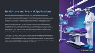 Healthcare and Medical Applications
Augmented reality (AR) has made significant strides in the healthcare and medical industry,
revolutionizing various aspects of patient care and medical procedures. Medical professionals now have
the capability to utilize AR technology to enhance surgical precision, particularly in minimally invasive
procedures. The integration of AR allows surgeons to overlay real-time data and visuals onto the
patient's anatomy, providing a comprehensive view of internal structures during the operation.
Besides surgical applications, AR is also being employed in medical training, offering immersive
learning experiences for future healthcare practitioners. It allows students to interact with virtual
patients, simulate complex medical scenarios, and gain practical knowledge in a risk-free environment.
Additionally, AR is being utilized to improve patient education and engagement, enabling them to
visualize their diagnoses and treatment plans in a more accessible and comprehensible manner.
Furthermore, in the realm of patient care, AR is transforming how medical professionals diagnose and
treat conditions. By overlaying patient data and medical images in real time, healthcare providers can
make more accurate assessments and deliver personalized treatment strategies. The potential of AR in
healthcare and medical applications continues to expand, promising advancements that will ultimately
enhance patient outcomes and the overall healthcare experience.
 