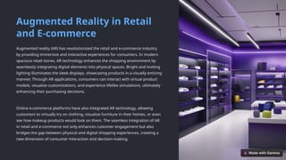 Augmented Reality in Retail
and E-commerce
Augmented reality (AR) has revolutionized the retail and e-commerce industry
by providing immersive and interactive experiences for consumers. In modern
spacious retail stores, AR technology enhances the shopping environment by
seamlessly integrating digital elements into physical spaces. Bright and inviting
lighting illuminates the sleek displays, showcasing products in a visually enticing
manner. Through AR applications, consumers can interact with virtual product
models, visualize customizations, and experience lifelike simulations, ultimately
enhancing their purchasing decisions.
Online e-commerce platforms have also integrated AR technology, allowing
customers to virtually try on clothing, visualize furniture in their homes, or even
see how makeup products would look on them. The seamless integration of AR
in retail and e-commerce not only enhances customer engagement but also
bridges the gap between physical and digital shopping experiences, creating a
new dimension of consumer interaction and decision-making.
 