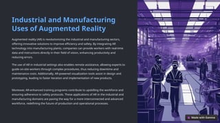 Industrial and Manufacturing
Uses of Augmented Reality
Augmented reality (AR) is revolutionizing the industrial and manufacturing sectors,
offering innovative solutions to improve efficiency and safety. By integrating AR
technology into manufacturing plants, companies can provide workers with real-time
data and instructions directly in their field of vision, enhancing productivity and
reducing errors.
The use of AR in industrial settings also enables remote assistance, allowing experts to
guide on-site workers through complex procedures, thus reducing downtime and
maintenance costs. Additionally, AR-powered visualization tools assist in design and
prototyping, leading to faster iteration and implementation of new products.
Moreover, AR-enhanced training programs contribute to upskilling the workforce and
ensuring adherence to safety protocols. These applications of AR in the industrial and
manufacturing domains are paving the way for a more interconnected and advanced
workforce, redefining the future of production and operational processes.
 