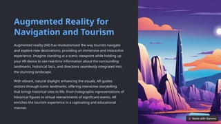 Augmented Reality for
Navigation and Tourism
Augmented reality (AR) has revolutionized the way tourists navigate
and explore new destinations, providing an immersive and interactive
experience. Imagine standing at a scenic viewpoint while holding up
your AR device to see real-time information about the surrounding
landmarks, historical facts, and directions seamlessly integrated into
the stunning landscape.
With vibrant, natural daylight enhancing the visuals, AR guides
visitors through iconic landmarks, offering interactive storytelling
that brings historical sites to life. From holographic representations of
historical figures to virtual reenactments of significant events, AR
enriches the tourism experience in a captivating and educational
manner.
 