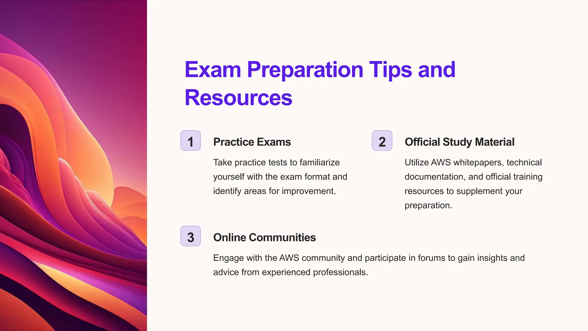 Exam Preparation Tips and
Resources
1 Practice Exams
Take practice tests to familiarize
yourself with the exam format and
identify areas for improvement.
2 Official Study Material
Utilize AWS whitepapers, technical
documentation, and official training
resources to supplement your
preparation.
3 Online Communities
Engage with the AWS community and participate in forums to gain insights and
advice from experienced professionals.
 