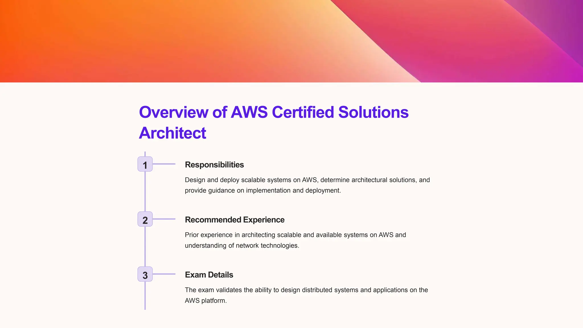 Overview of AWS Certified Solutions
Architect
1 Responsibilities
Design and deploy scalable systems on AWS, determine architectural solutions, and
provide guidance on implementation and deployment.
2 Recommended Experience
Prior experience in architecting scalable and available systems on AWS and
understanding of network technologies.
3 Exam Details
The exam validates the ability to design distributed systems and applications on the
AWS platform.
 