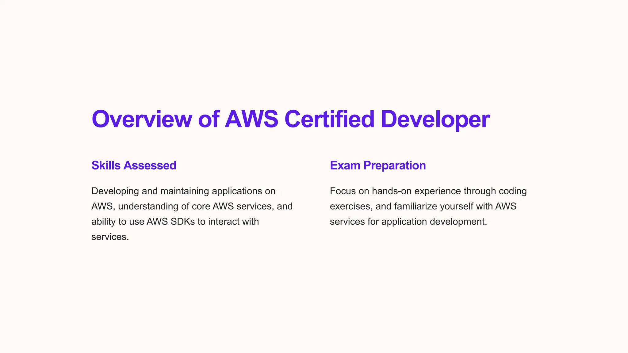 Overview of AWS Certified Developer
Skills Assessed
Developing and maintaining applications on
AWS, understanding of core AWS services, and
ability to use AWS SDKs to interact with
services.
Exam Preparation
Focus on hands-on experience through coding
exercises, and familiarize yourself with AWS
services for application development.
 