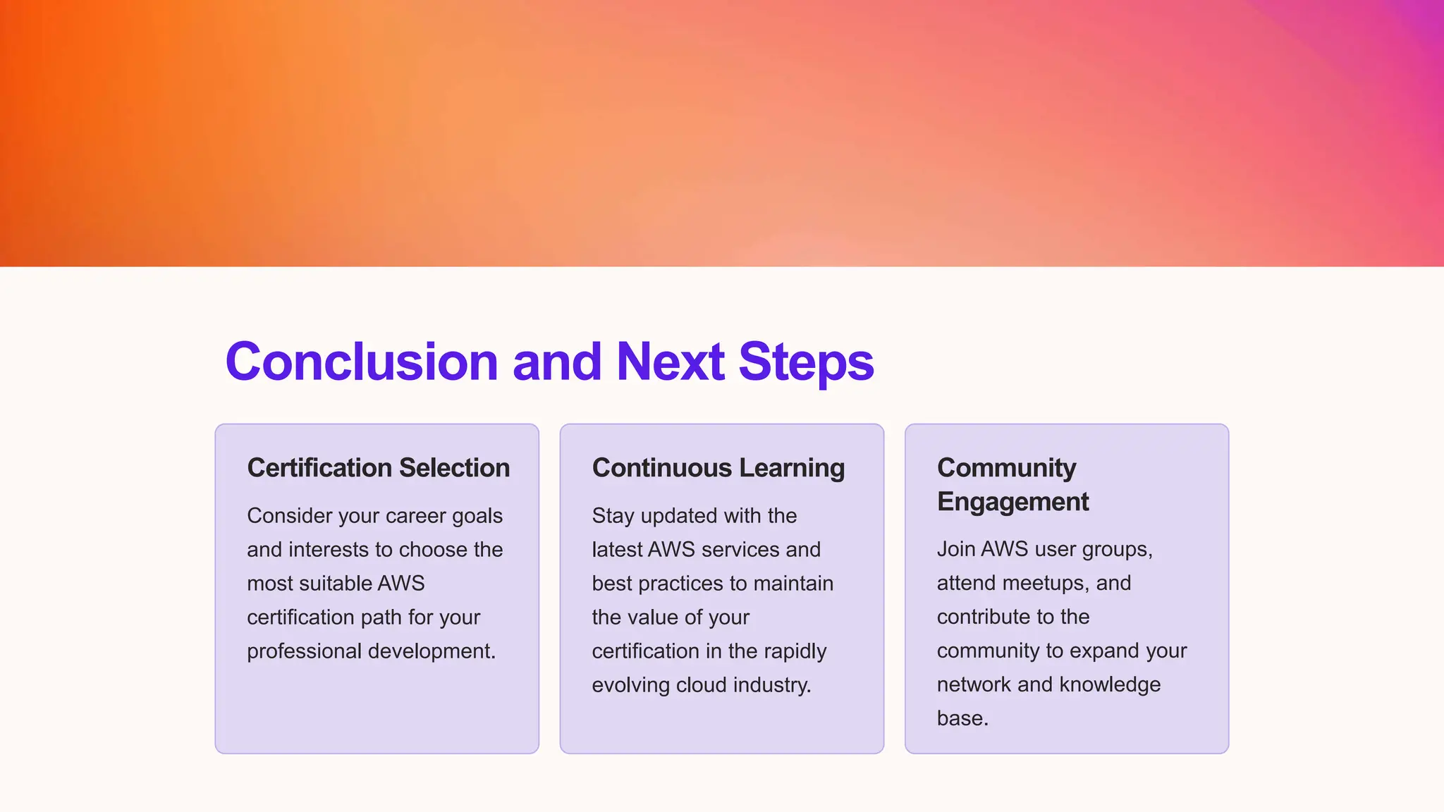 Conclusion and Next Steps
Certification Selection
Consider your career goals
and interests to choose the
most suitable AWS
certification path for your
professional development.
Continuous Learning
Stay updated with the
latest AWS services and
best practices to maintain
the value of your
certification in the rapidly
evolving cloud industry.
Community
Engagement
Join AWS user groups,
attend meetups, and
contribute to the
community to expand your
network and knowledge
base.
 