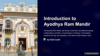 Introduction to
Ayodhya Ram Mandir
The Ayodhya Ram Mandir, also known as the Ram Janmabhoomi temple,
is dedicated to Lord Ram, a revered figure in Hinduism. The temple is
located in the holy city of Ayodhya, in the state of Uttar Pradesh, India.
by Chari Lachi
 