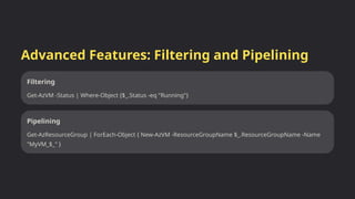 Advanced Features: Filtering and Pipelining
Filtering
Get-AzVM -Status | Where-Object {$_.Status -eq "Running"}
Pipelining
Get-AzResourceGroup | ForEach-Object { New-AzVM -ResourceGroupName $_.ResourceGroupName -Name
"MyVM_$_" }
 