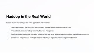 Hadoop in the Real World
Hadoop is used in a variety of real-world applications and industries:
• Healthcare providers use Hadoop to analyze patient data and deliver more personalized care.
• Financial institutions use Hadoop to identify fraud and manage risk.
• Retail companies use Hadoop to analyze consumer data and target advertising and promotions to specific demographics.
• Social media companies use Hadoop to process and analyze large amounts of user-generated content.
 
