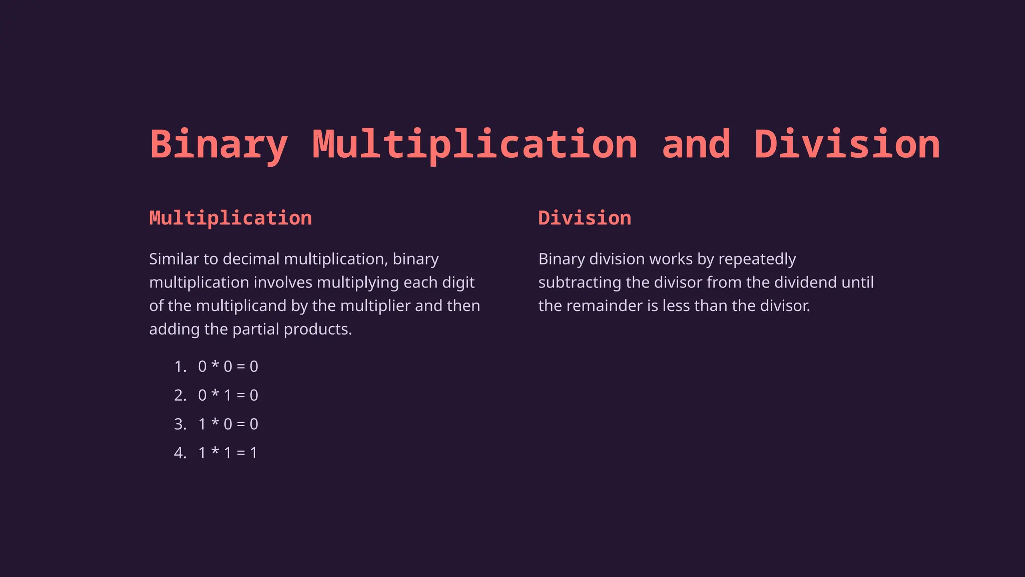 Binary Multiplication and Division
Multiplication
Similar to decimal multiplication, binary
multiplication involves multiplying each digit
of the multiplicand by the multiplier and then
adding the partial products.
1. 0 * 0 = 0
2. 0 * 1 = 0
3. 1 * 0 = 0
4. 1 * 1 = 1
Division
Binary division works by repeatedly
subtracting the divisor from the dividend until
the remainder is less than the divisor.
 