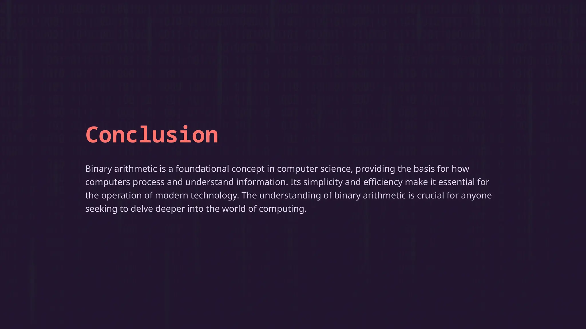 Conclusion
Binary arithmetic is a foundational concept in computer science, providing the basis for how
computers process and understand information. Its simplicity and efficiency make it essential for
the operation of modern technology. The understanding of binary arithmetic is crucial for anyone
seeking to delve deeper into the world of computing.
 