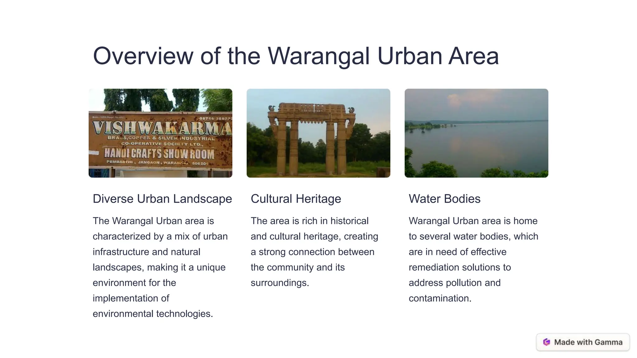 Overview of the Warangal Urban Area
Diverse Urban Landscape
The Warangal Urban area is
characterized by a mix of urban
infrastructure and natural
landscapes, making it a unique
environment for the
implementation of
environmental technologies.
Cultural Heritage
The area is rich in historical
and cultural heritage, creating
a strong connection between
the community and its
surroundings.
Water Bodies
Warangal Urban area is home
to several water bodies, which
are in need of effective
remediation solutions to
address pollution and
contamination.
 