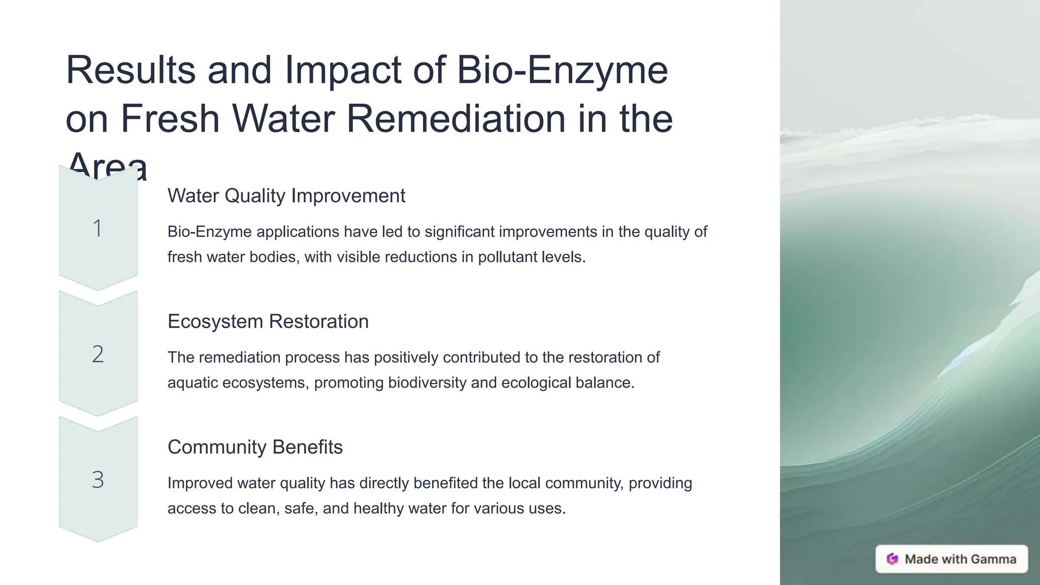 Results and Impact of Bio-Enzyme
on Fresh Water Remediation in the
Area
Water Quality Improvement
Bio-Enzyme applications have led to significant improvements in the quality of
fresh water bodies, with visible reductions in pollutant levels.
Ecosystem Restoration
The remediation process has positively contributed to the restoration of
aquatic ecosystems, promoting biodiversity and ecological balance.
Community Benefits
Improved water quality has directly benefited the local community, providing
access to clean, safe, and healthy water for various uses.
 