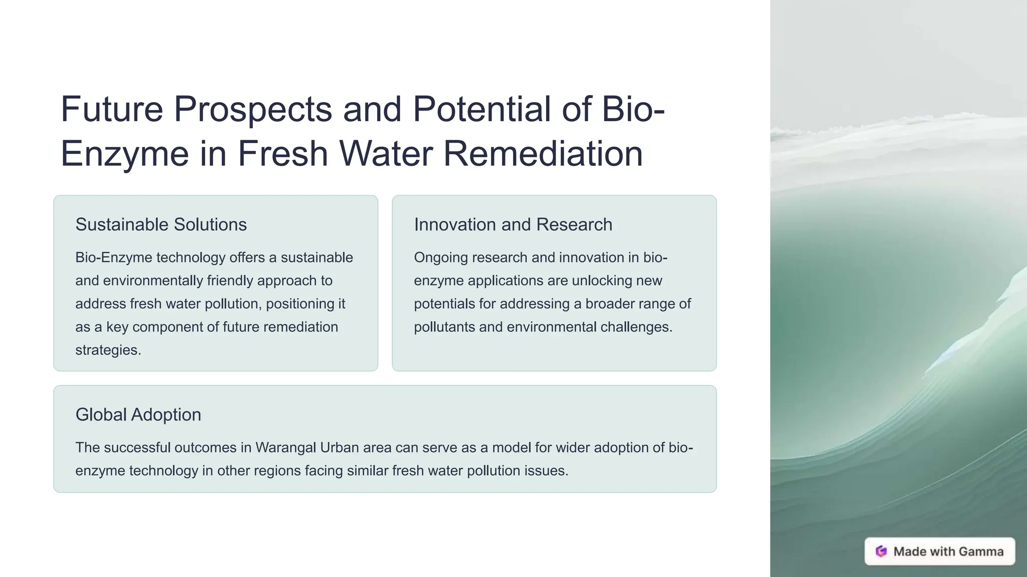 Future Prospects and Potential of Bio-
Enzyme in Fresh Water Remediation
Sustainable Solutions
Bio-Enzyme technology offers a sustainable
and environmentally friendly approach to
address fresh water pollution, positioning it
as a key component of future remediation
strategies.
Innovation and Research
Ongoing research and innovation in bio-
enzyme applications are unlocking new
potentials for addressing a broader range of
pollutants and environmental challenges.
Global Adoption
The successful outcomes in Warangal Urban area can serve as a model for wider adoption of bio-
enzyme technology in other regions facing similar fresh water pollution issues.
 